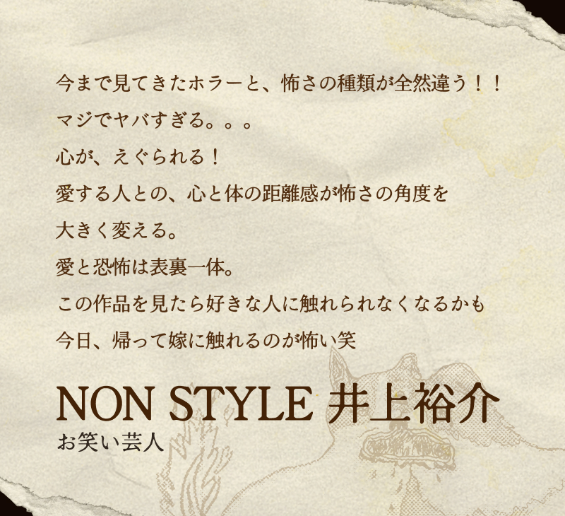NON STYLE 井上裕介(お笑い芸人)／今まで見てきたホラーと、怖さの種類が全然違う！！マジでヤバすぎる。。。心が、えぐられる！愛する人との、心と体の距離感が怖さの角度を大きく変える。愛と恐怖は表裏一体。この作品を見たら好きな人に触れられなくなるかも今日、帰って嫁に触れるのが怖い笑