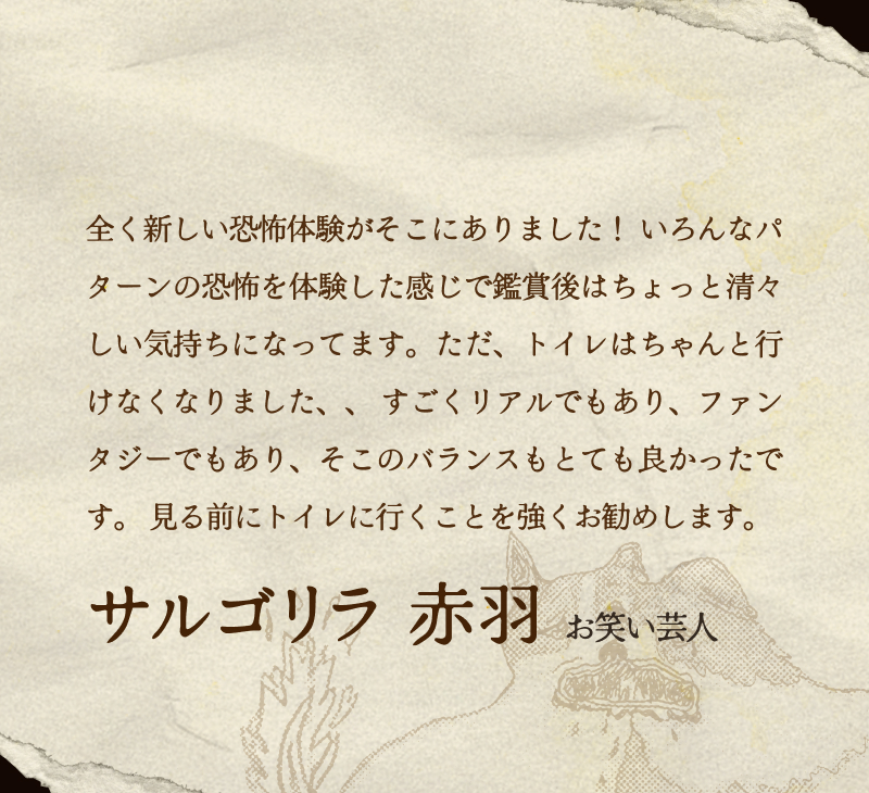 サルゴリラ 赤羽(お笑い芸人)／全く新しい恐怖体験がそこにありました！ いろんなパターンの恐怖を体験した感じで鑑賞後はちょっと清々しい気持ちになってます。ただ、トイレはちゃんと行けなくなりました、、 すごくリアルでもあり、ファンタジーでもあり、そこのバランスもとても良かったです。 見る前にトイレに行くことを強くお勧めします。