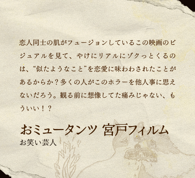 おミュータンツ 宮戸フィルム(お笑い芸人)／恋人同士の肌がフュージョンしているこの映画のビジュアルを見て、やけにリアルにゾクっとくるのは、“似たようなこと”を恋愛に味わわされたことがあるからか？多くの人がこのホラーを他人事に思えないだろう。観る前に想像してた痛みじゃない、もういい！？