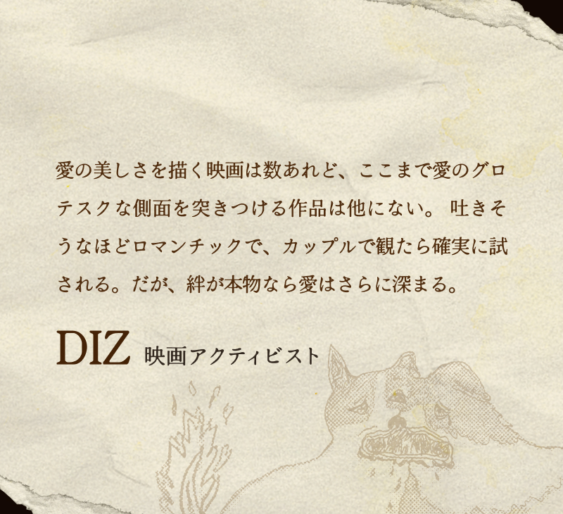 DIZ(映画アクティビスト)／愛の美しさを描く映画は数あれど、ここまで愛のグロテスクな側面を突きつける作品は他にない。 吐きそうなほどロマンチックで、カップルで観たら確実に試される。だが、絆が本物なら愛はさらに深まる。