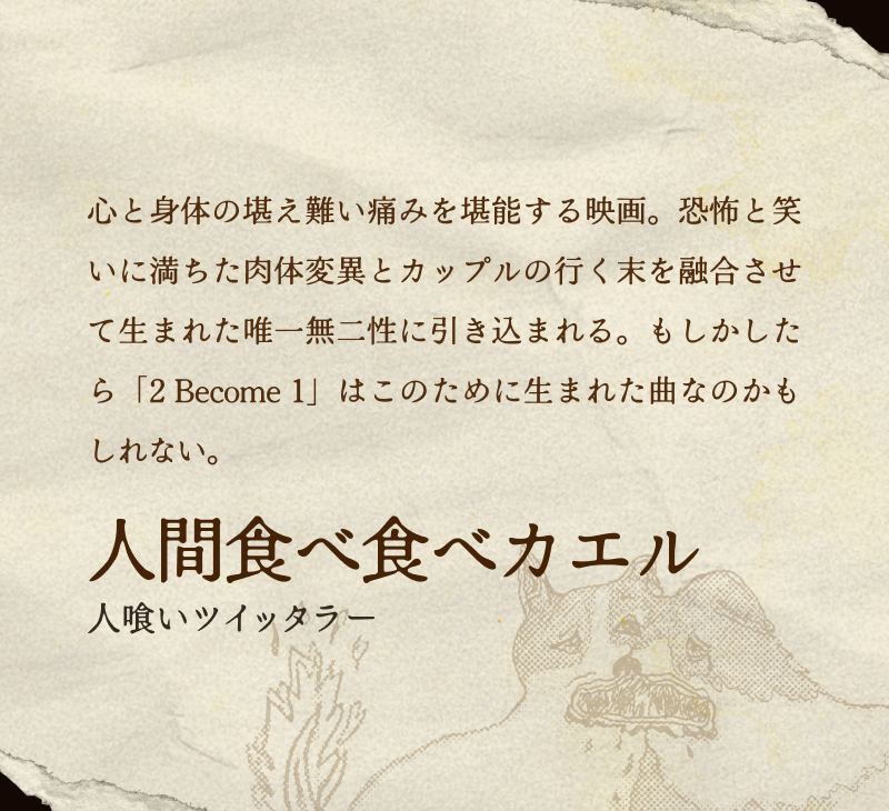 人間食べ食べカエル(人喰いツイッタラー)／心と身体の堪え難い痛みを堪能する映画。恐怖と笑いに満ちた肉体変異とカップルの行く末を融合させて生まれた唯一無二性に引き込まれる。もしかしたら「2 Become 1」はこのために生まれた曲なのかもしれない。